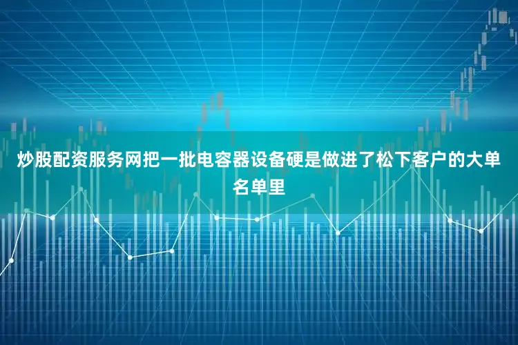 炒股配资服务网把一批电容器设备硬是做进了松下客户的大单名单里