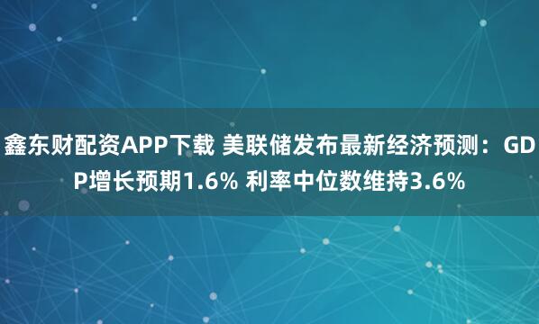 鑫东财配资APP下载 美联储发布最新经济预测：GDP增长预期1.6% 利率中位数维持3.6%