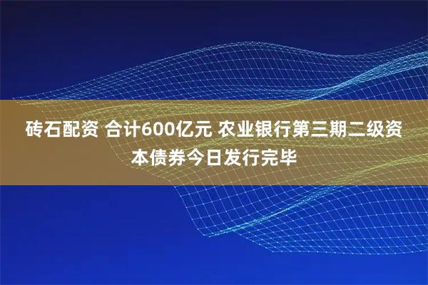 砖石配资 合计600亿元 农业银行第三期二级资本债券今日发行完毕