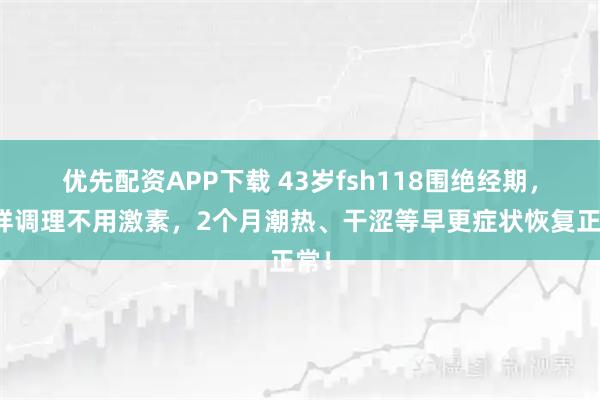 优先配资APP下载 43岁fsh118围绝经期，这样调理不用激素，2个月潮热、干涩等早更症状恢复正常！