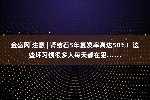 金盛网 注意 | 肾结石5年复发率高达50%！这些坏习惯很多人每天都在犯……