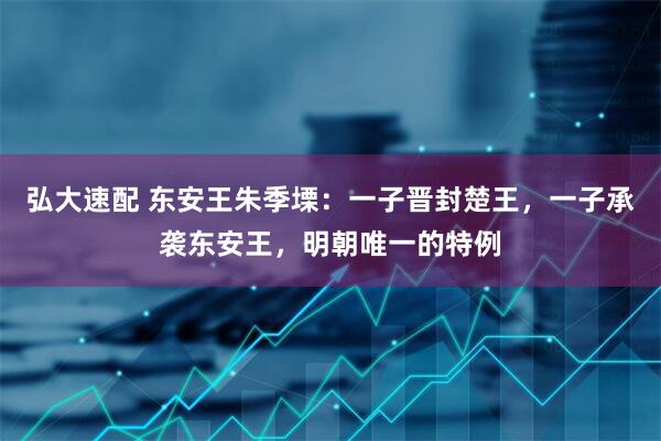 弘大速配 东安王朱季塛:一子晋封楚王,一子承袭东安王,明朝唯一的特例