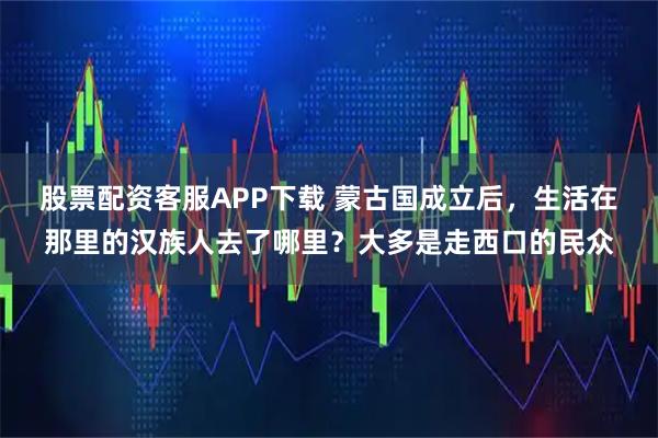 股票配资客服APP下载 蒙古国成立后，生活在那里的汉族人去了哪里？大多是走西口的民众