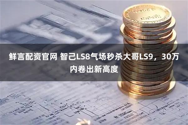 鲜言配资官网 智己LS8气场秒杀大哥LS9,30万内卷出新高度