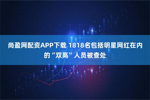 尚盈网配资APP下载 1818名包括明星网红在内的“双高”人员被查处