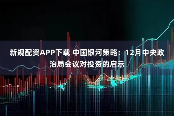 新规配资APP下载 中国银河策略:12月中央政治局会议对投资的启示