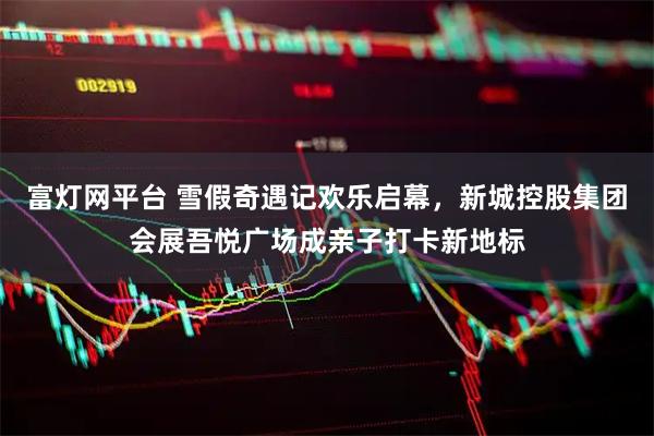 富灯网平台 雪假奇遇记欢乐启幕,新城控股集团会展吾悦广场成亲子打卡新地标
