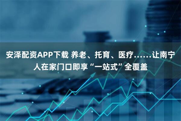 安泽配资APP下载 养老、托育、医疗……让南宁人在家门口即享“一站式”全覆盖