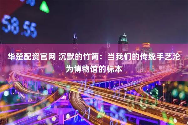 华楚配资官网 沉默的竹简：当我们的传统手艺沦为博物馆的标本