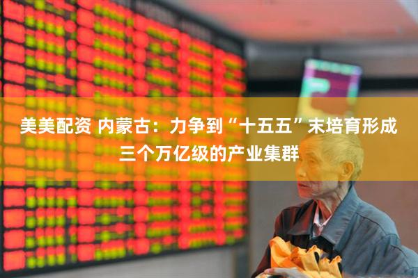 美美配资 内蒙古：力争到“十五五”末培育形成三个万亿级的产业集群