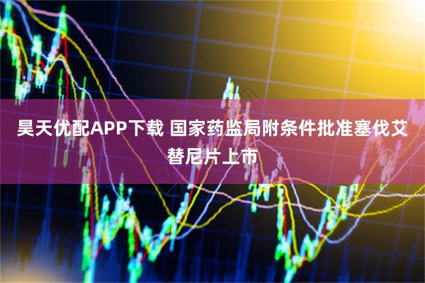 昊天优配APP下载 国家药监局附条件批准塞伐艾替尼片上市