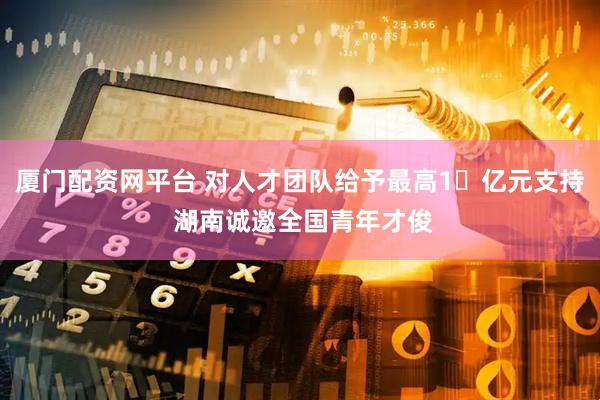 厦门配资网平台 对人才团队给予最高1​亿元支持 湖南诚邀全国青年才俊