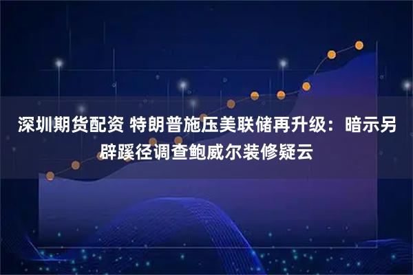 深圳期货配资 特朗普施压美联储再升级：暗示另辟蹊径调查鲍威尔装修疑云