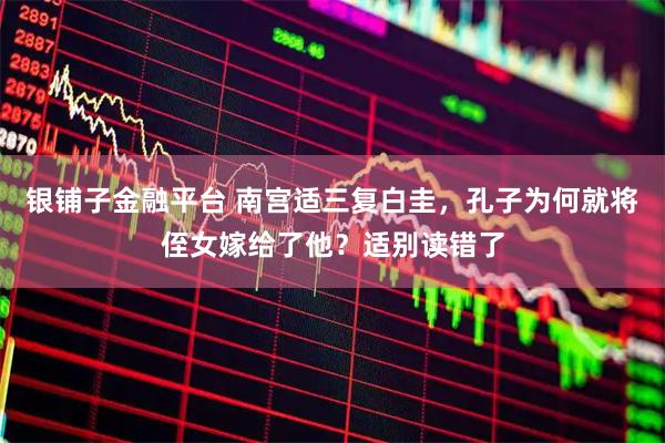 银铺子金融平台 南宫适三复白圭，孔子为何就将侄女嫁给了他？适别读错了