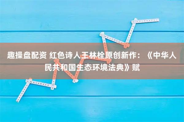 趣操盘配资 红色诗人王林栓原创新作:《中华人民共和国生态环境法典》赋