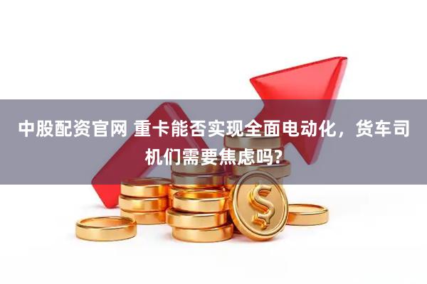 中股配资官网 重卡能否实现全面电动化，货车司机们需要焦虑吗?