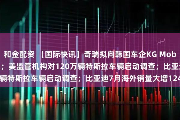 和金配资 【国际快讯】奇瑞拟向韩国车企KG Mobility投资7,500万美元；美监管机构对120万辆特斯拉车辆启动调查；比亚迪7月海外销量大增124%