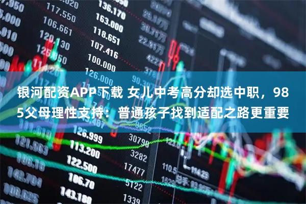银河配资APP下载 女儿中考高分却选中职，985父母理性支持：普通孩子找到适配之路更重要