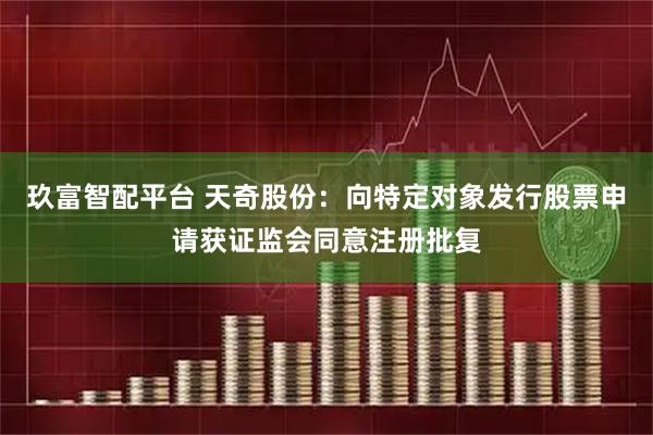 玖富智配平台 天奇股份：向特定对象发行股票申请获证监会同意注册批复