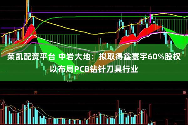 荣凯配资平台 中岩大地：拟取得鑫寰宇60%股权以布局PCB钻针刀具行业